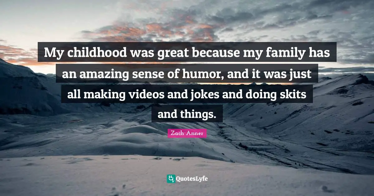 My childhood was great because my family has an amazing sense of humor, and it was just all making videos and jokes and doing skits and things.