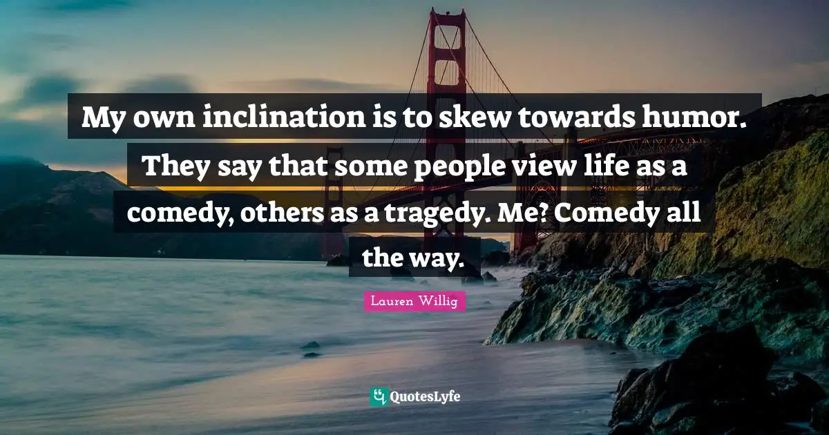 My own inclination is to skew towards humor. They say that some people view life as a comedy, others as a tragedy. Me? Comedy all the way.