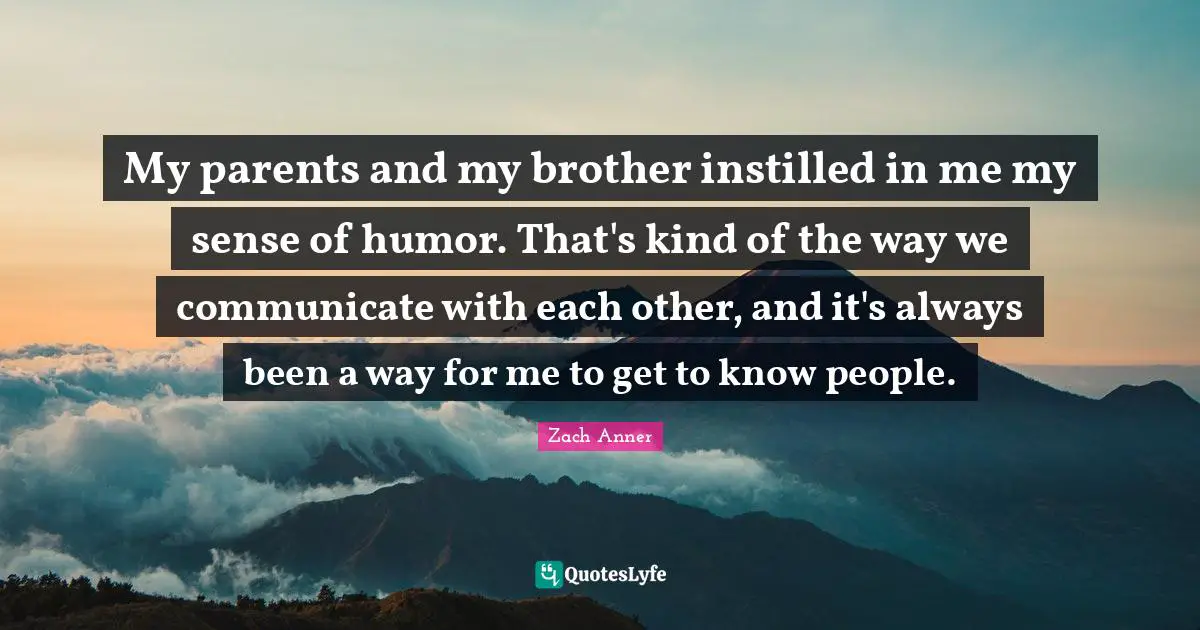 My parents and my brother instilled in me my sense of humor. That's kind of the way we communicate with each other, and it's always been a way for me to get to know people.