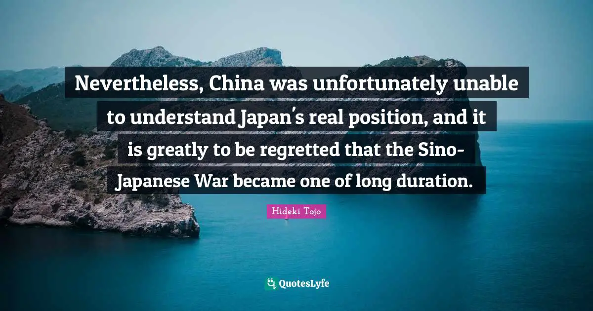 Hideki Tojo Quotes: "Nevertheless, China was unfortunately unable to understand Japan's real position, and it is greatly to be regretted that the Sino-Japanese War became one of long duration."