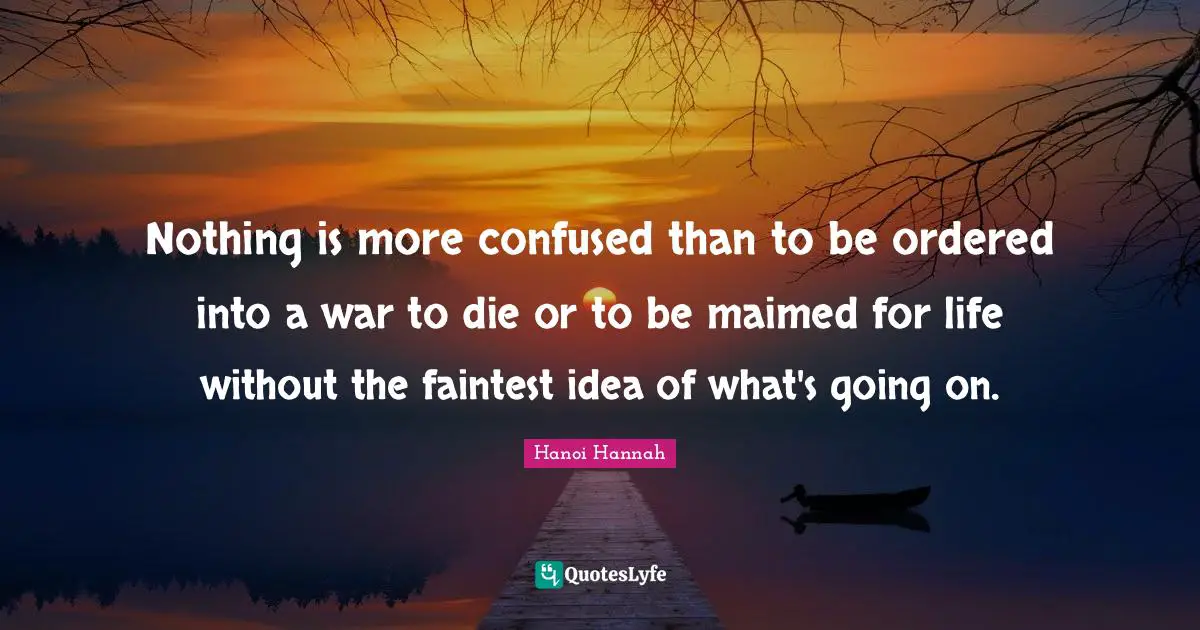 Nothing is more confused than to be ordered into a war to die or to be maimed for life without the faintest idea of what's going on.