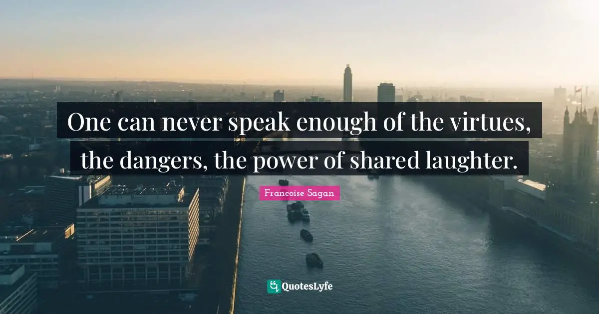 One can never speak enough of the virtues, the dangers, the power of shared laughter.