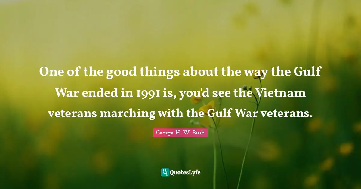George H.W. Bush Quotes: "One of the good things about the way the Gulf War ended in 1991 is, you'd see the Vietnam veterans marching with the Gulf War veterans."