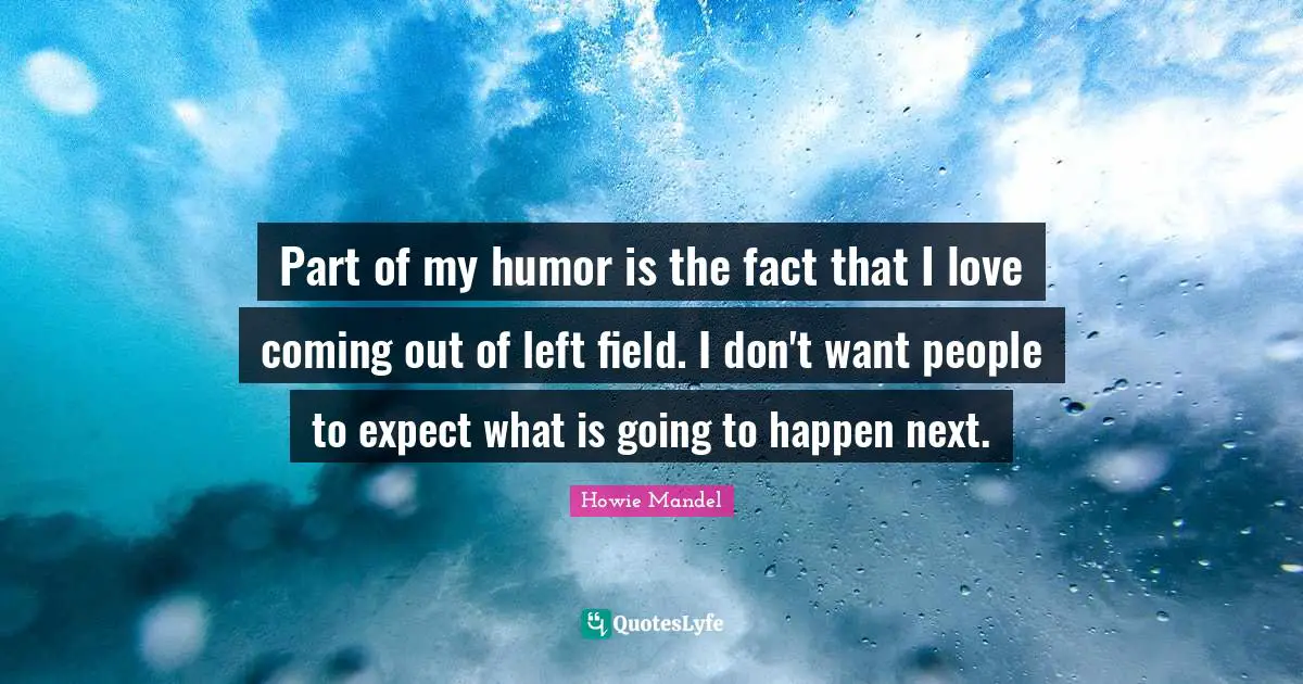Part of my humor is the fact that I love coming out of left field. I don't want people to expect what is going to happen next.