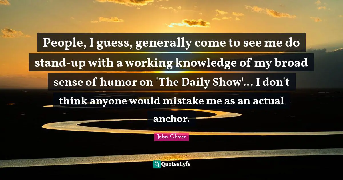 People, I guess, generally come to see me do stand-up with a working knowledge of my broad sense of humor on 'The Daily Show'... I don't think anyone would mistake me as an actual anchor.