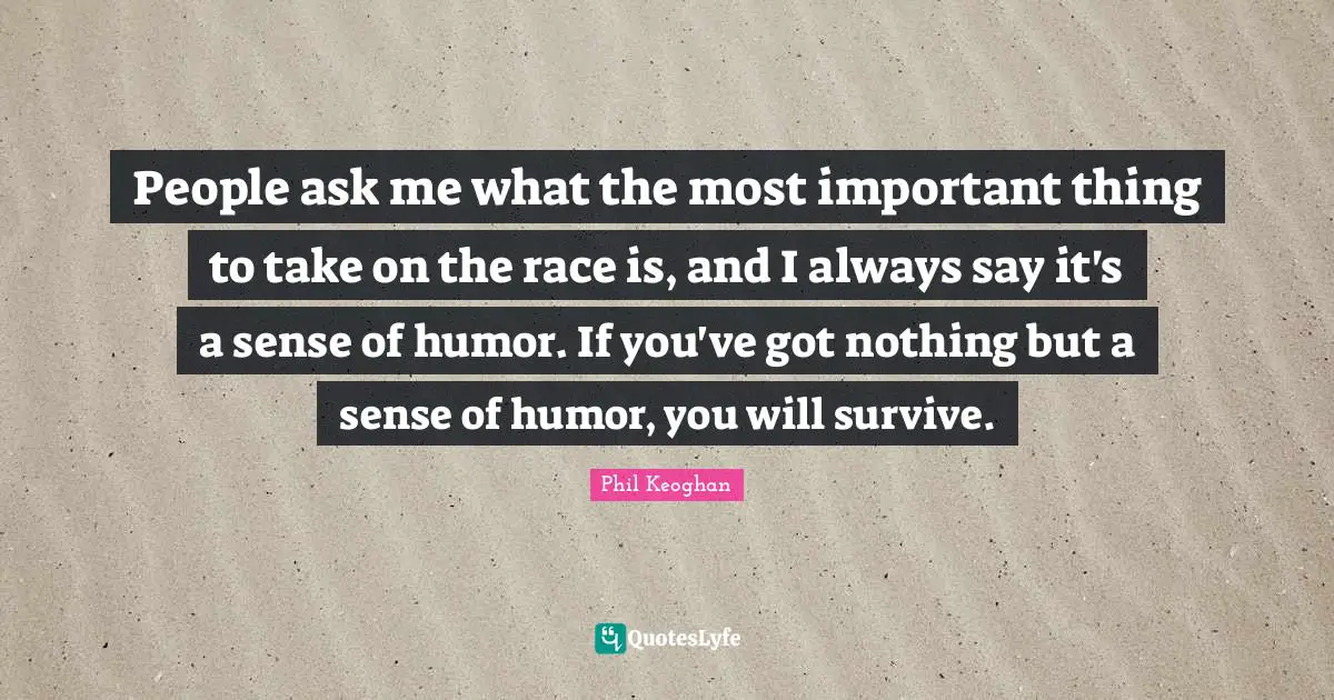People ask me what the most important thing to take on the race is, and I always say it's a sense of humor. If you've got nothing but a sense of humor, you will survive.