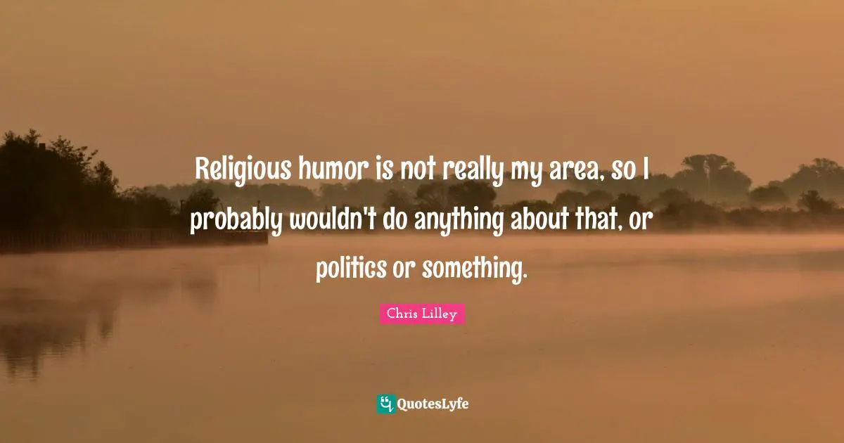 Religious humor is not really my area, so I probably wouldn't do anything about that, or politics or something.