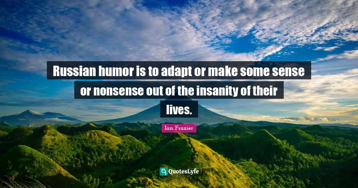 Russian humor is to adapt or make some sense or nonsense out of the insanity of their lives.