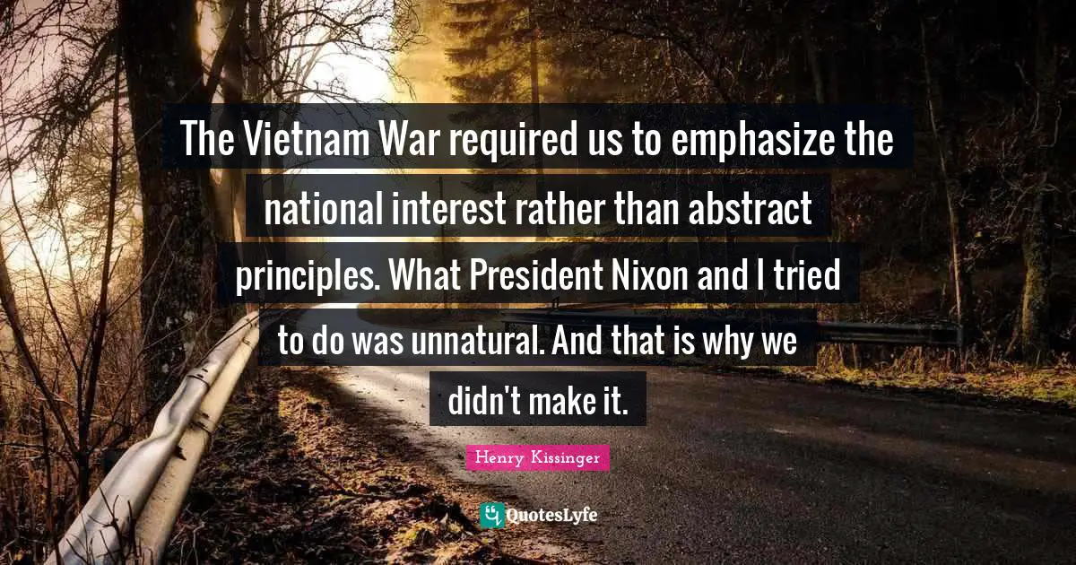 The Vietnam War required us to emphasize the national interest rather than abstract principles. What President Nixon and I tried to do was unnatural. And that is why we didn't make it.