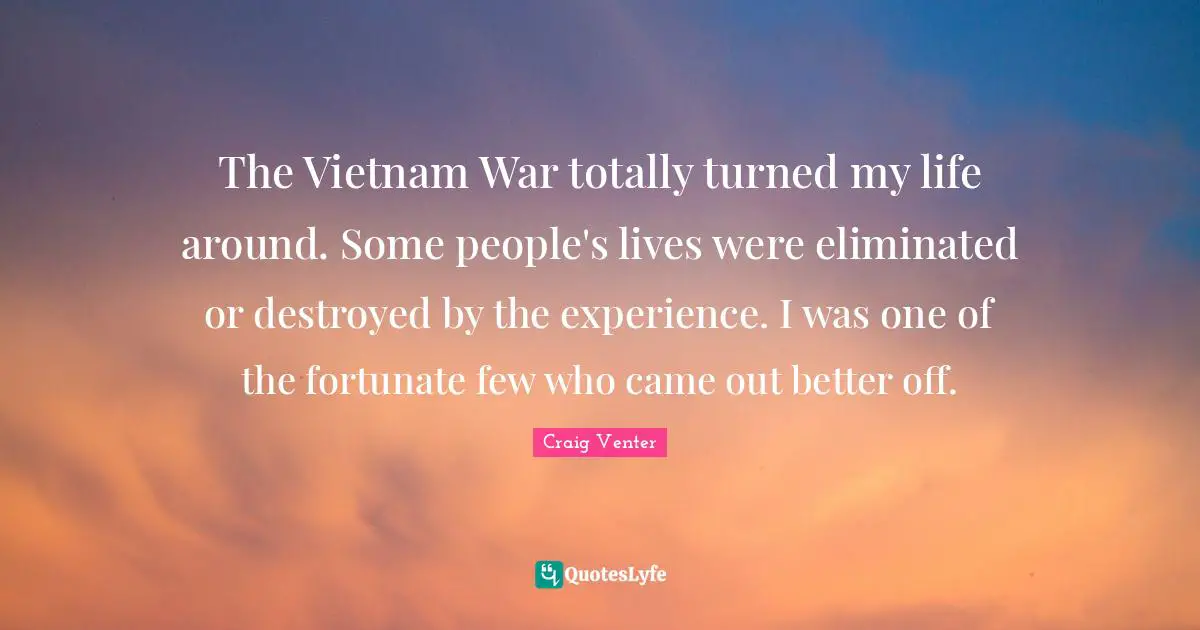 The Vietnam War totally turned my life around. Some people's lives were eliminated or destroyed by the experience. I was one of the fortunate few who came out better off.