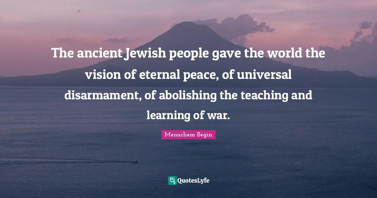 The ancient Jewish people gave the world the vision of eternal peace, of universal disarmament, of abolishing the teaching and learning of war.