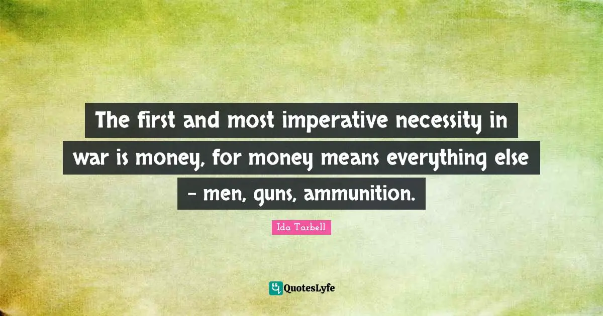 Ida Tarbell Quotes: "The first and most imperative necessity in war is money, for money means everything else - men, guns, ammunition."