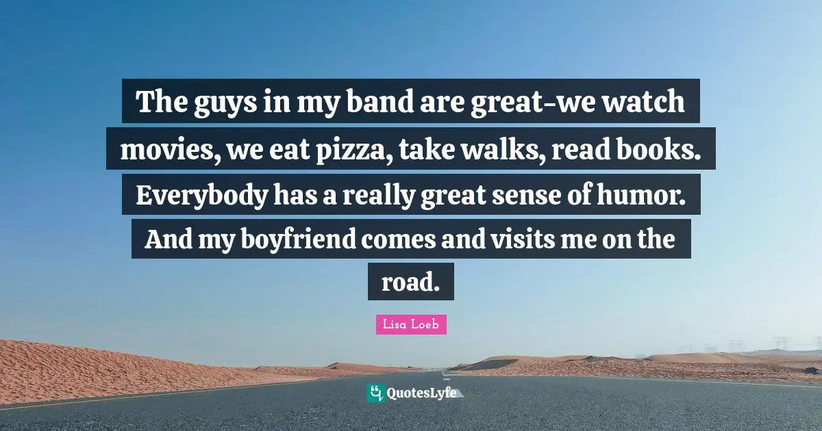 The guys in my band are great-we watch movies, we eat pizza, take walks, read books. Everybody has a really great sense of humor. And my boyfriend comes and visits me on the road.