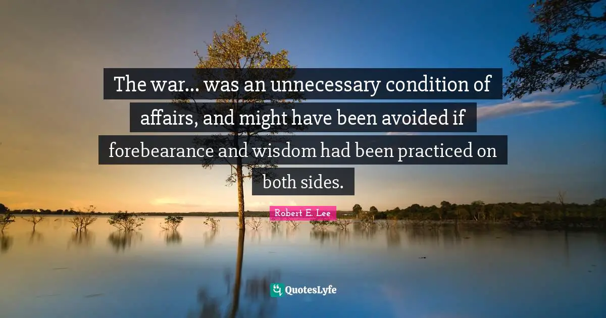 Robert E. Lee Quotes: "The war... was an unnecessary condition of affairs, and might have been avoided if forebearance and wisdom had been practiced on both sides."