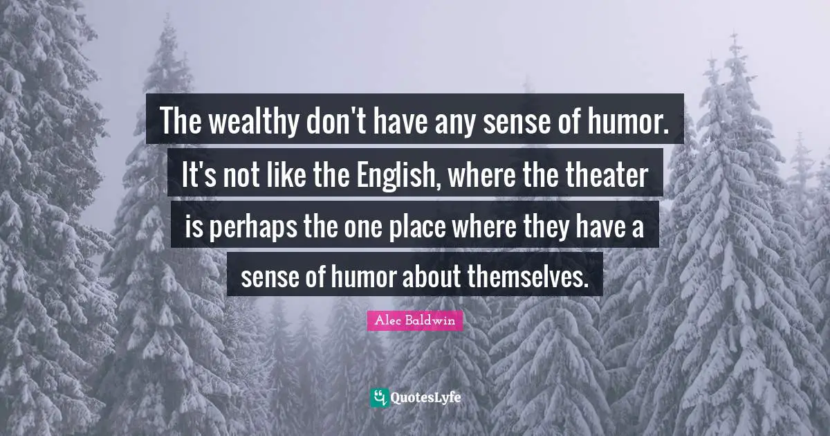 The wealthy don't have any sense of humor. It's not like the English, where the theater is perhaps the one place where they have a sense of humor about themselves.