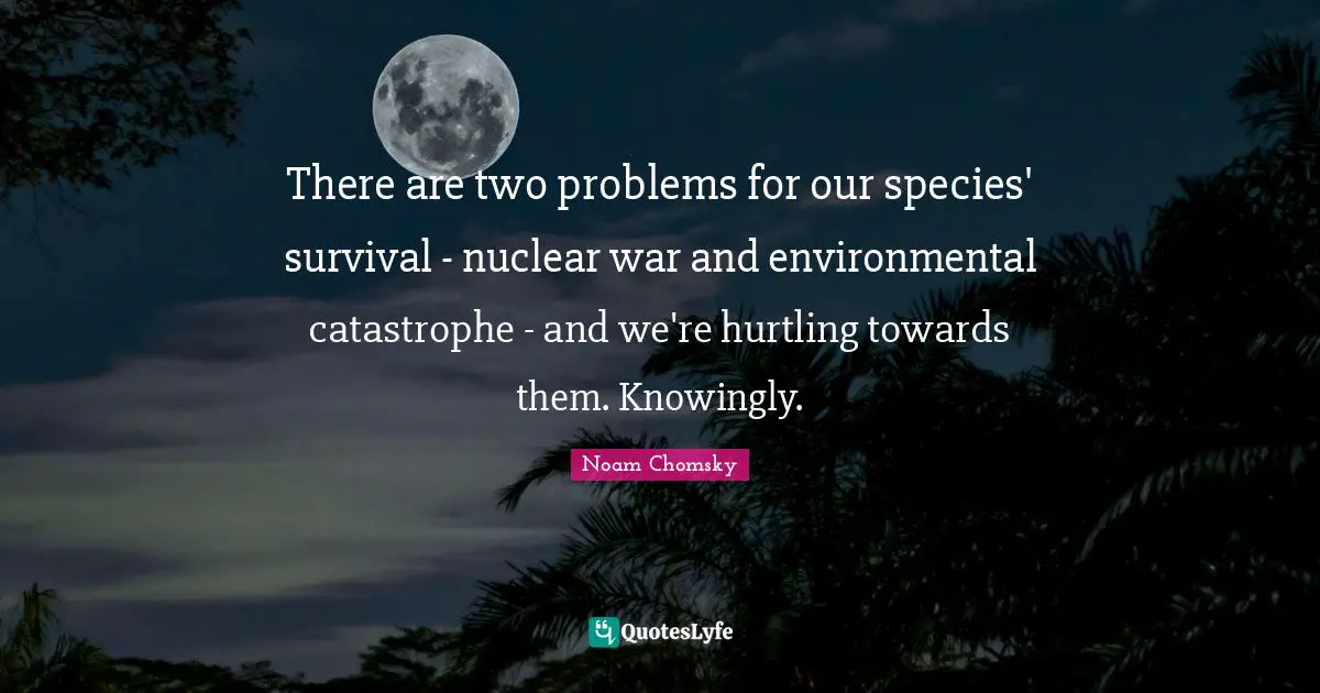 There are two problems for our species' survival - nuclear war and environmental catastrophe - and we're hurtling towards them. Knowingly.