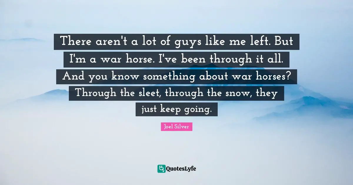 There aren't a lot of guys like me left. But I'm a war horse. I've been through it all. And you know something about war horses? Through the sleet, through the snow, they just keep going.