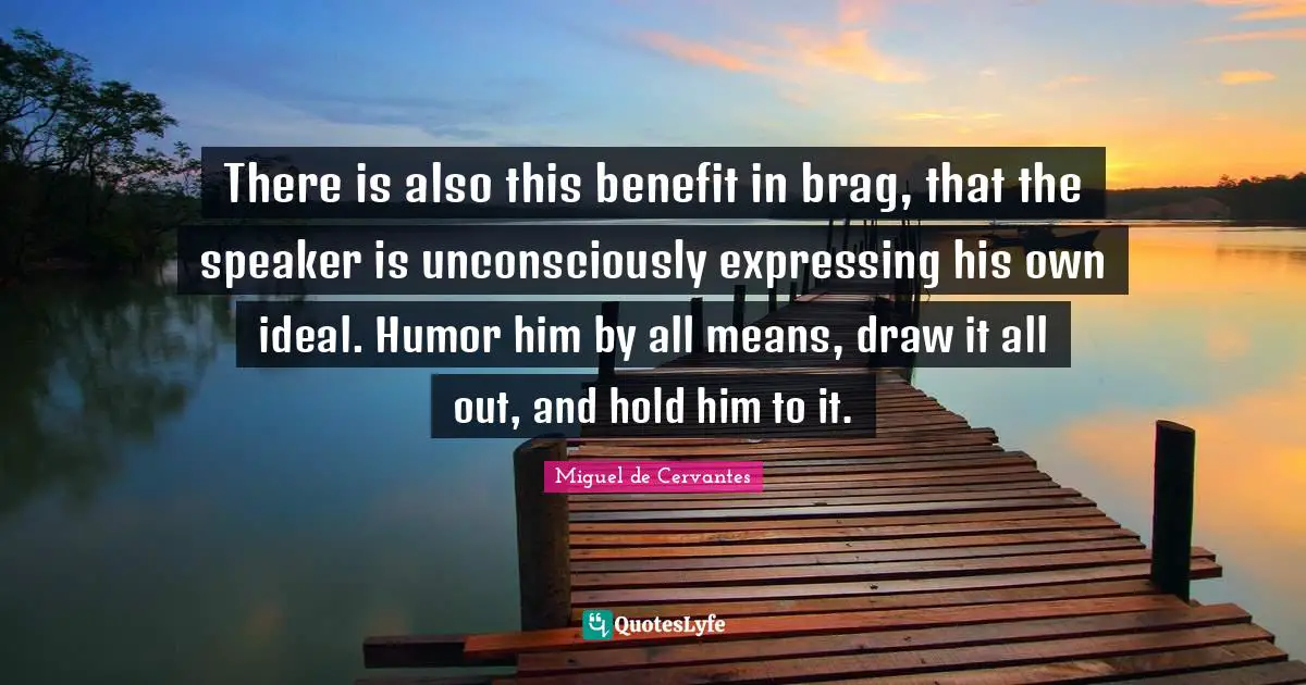 There is also this benefit in brag, that the speaker is unconsciously expressing his own ideal. Humor him by all means, draw it all out, and hold him to it.