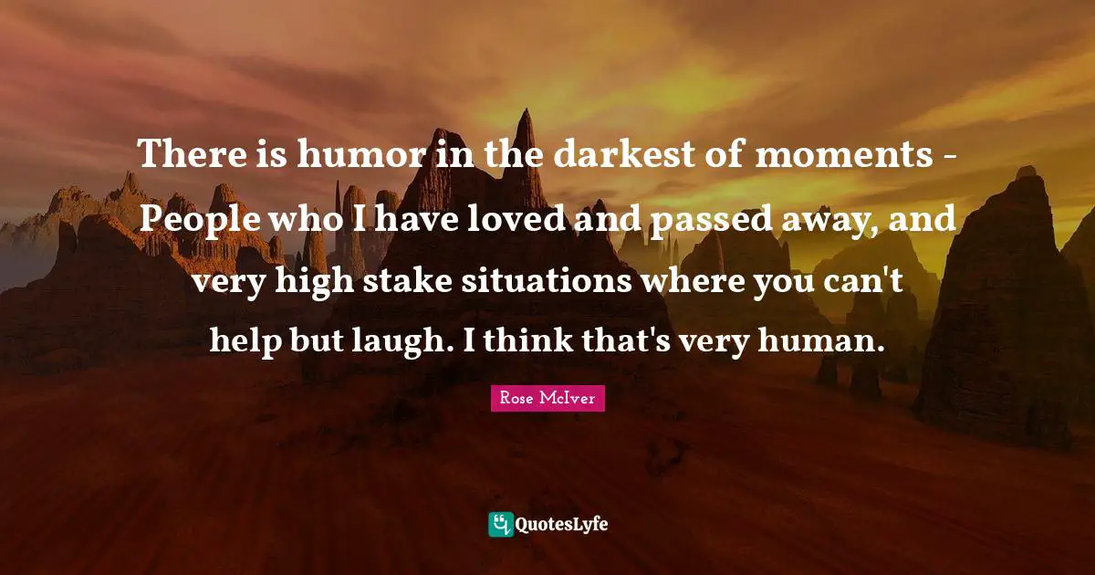 There is humor in the darkest of moments - People who I have loved and passed away, and very high stake situations where you can't help but laugh. I think that's very human.