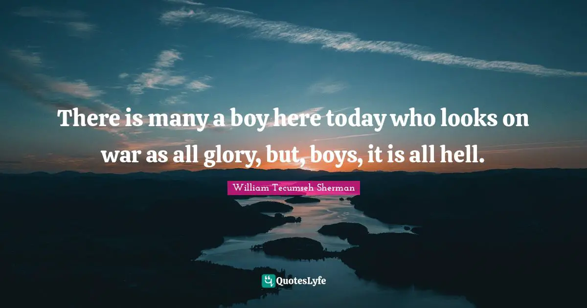 There is many a boy here today who looks on war as all glory, but, boys, it is all hell.