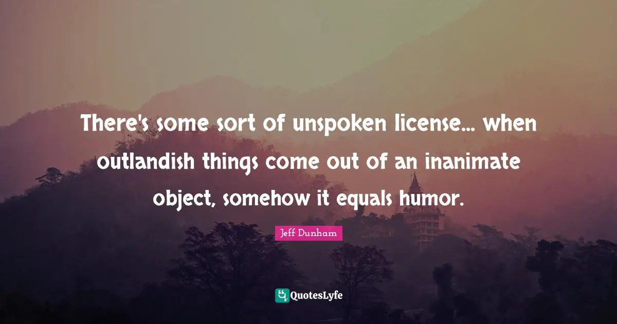 There's some sort of unspoken license... when outlandish things come out of an inanimate object, somehow it equals humor.