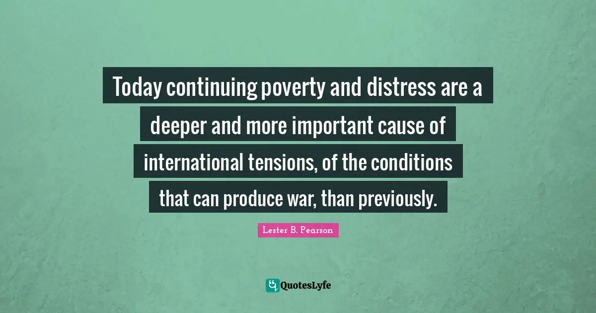 Today continuing poverty and distress are a deeper and more important cause of international tensions, of the conditions that can produce war, than previously.