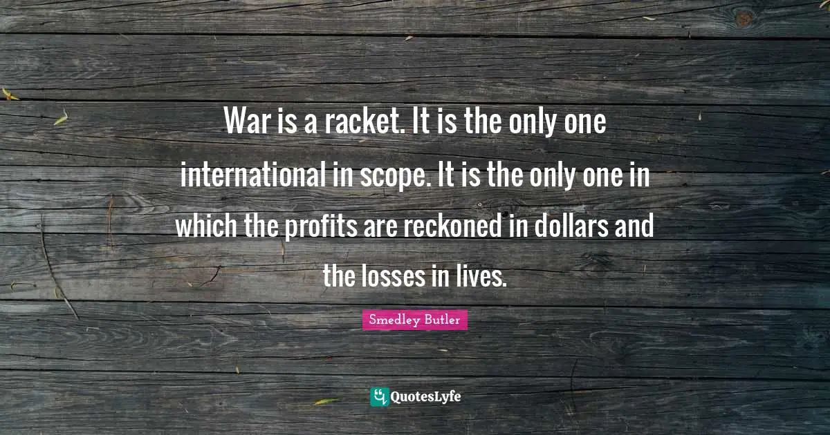 Smedley Butler Quotes: "War is a racket. It is the only one international in scope. It is the only one in which the profits are reckoned in dollars and the losses in lives."