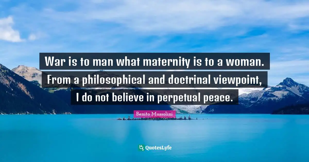 War is to man what maternity is to a woman. From a philosophical and doctrinal viewpoint, I do not believe in perpetual peace.