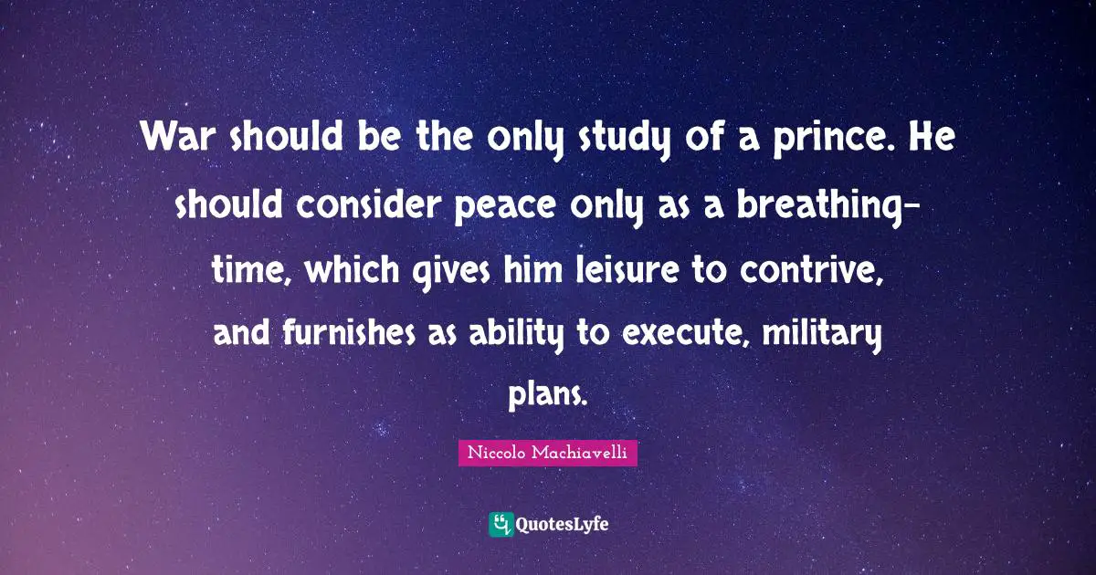 War should be the only study of a prince. He should consider peace only as a breathing-time, which gives him leisure to contrive, and furnishes as ability to execute, military plans.