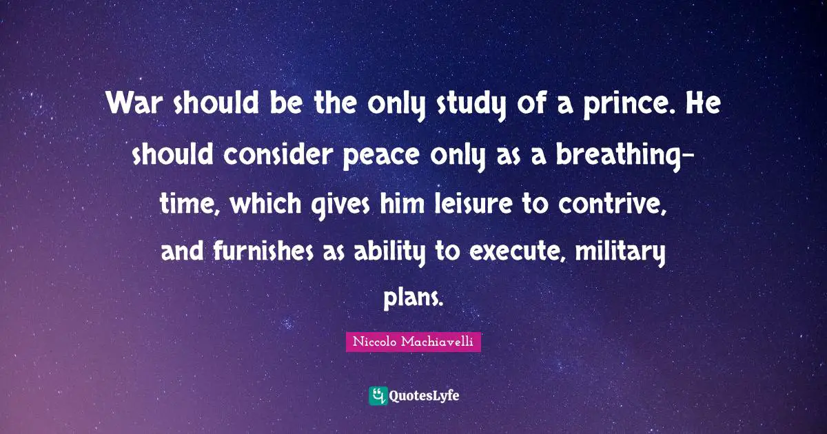 Niccolo Machiavelli Quotes: War should be the only study of a prince. He should consider peace only as a breathing-time, which gives him leisure to contrive, and furnishes as ability to execute, military plans.