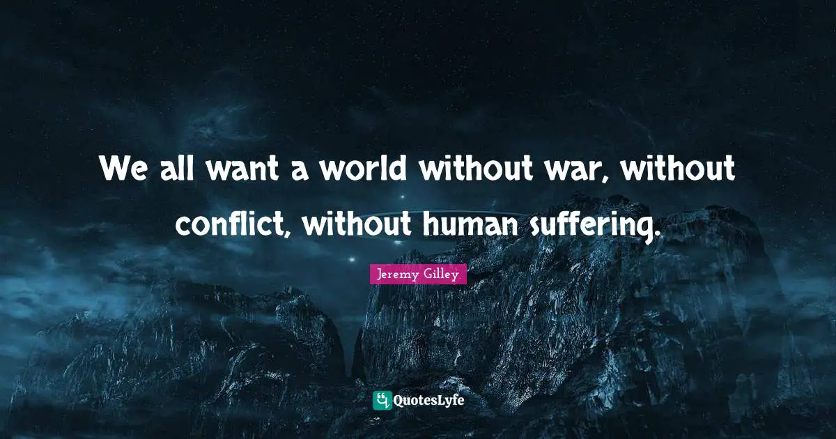 We all want a world without war, without conflict, without human suffering.