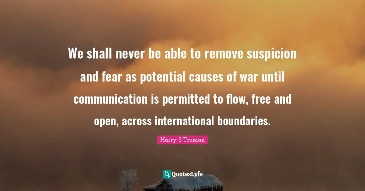 Harry S. Truman Quotes: "We shall never be able to remove suspicion and fear as potential causes of war until communication is permitted to flow, free and open, across international boundaries."