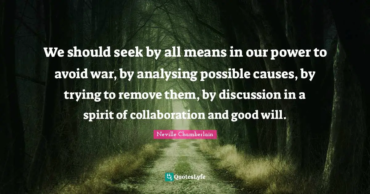We should seek by all means in our power to avoid war, by analysing possible causes, by trying to remove them, by discussion in a spirit of collaboration and good will.