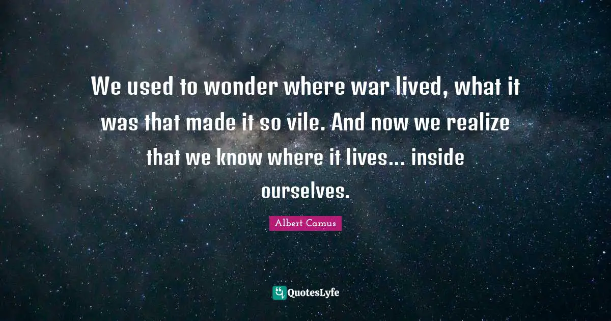 We used to wonder where war lived, what it was that made it so vile. And now we realize that we know where it lives... inside ourselves.