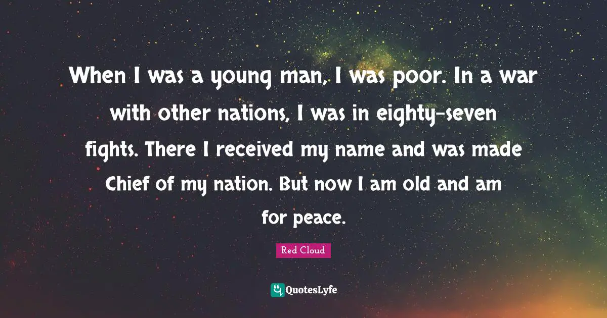 Red Cloud Quotes: "When I was a young man, I was poor. In a war with other nations, I was in eighty-seven fights. There I received my name and was made Chief of my nation. But now I am old and am for peace."