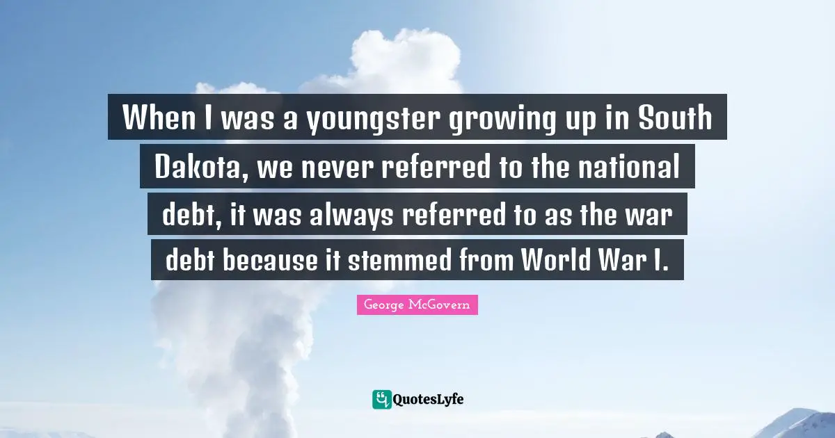 When I was a youngster growing up in South Dakota, we never referred to the national debt, it was always referred to as the war debt because it stemmed from World War I.