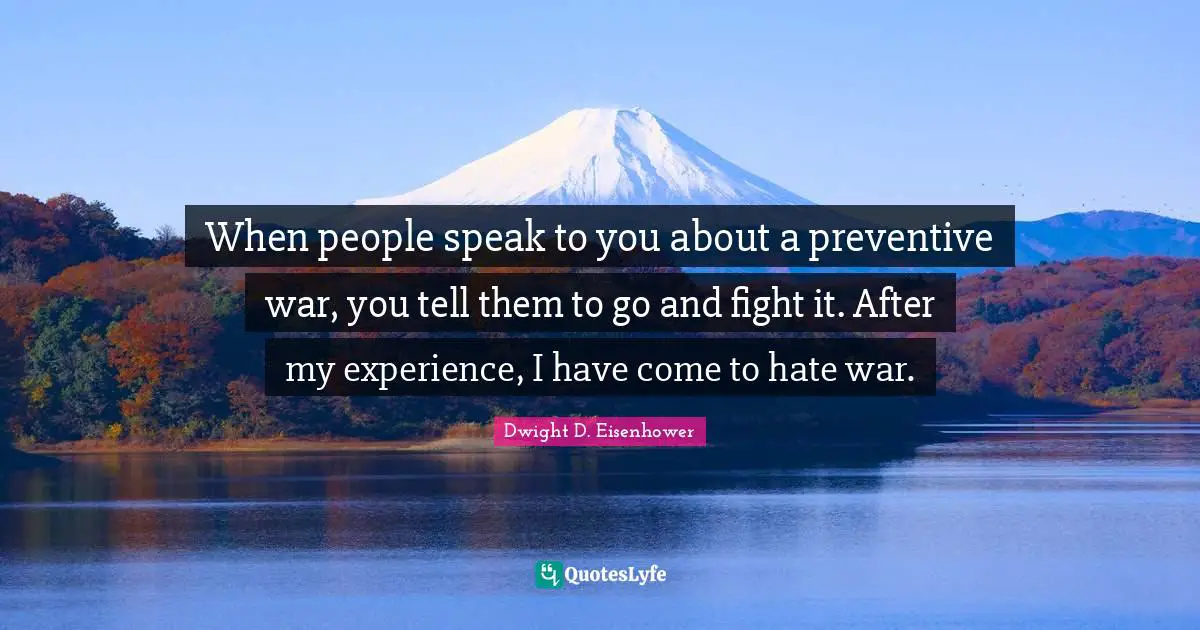 When people speak to you about a preventive war, you tell them to go and fight it. After my experience, I have come to hate war.