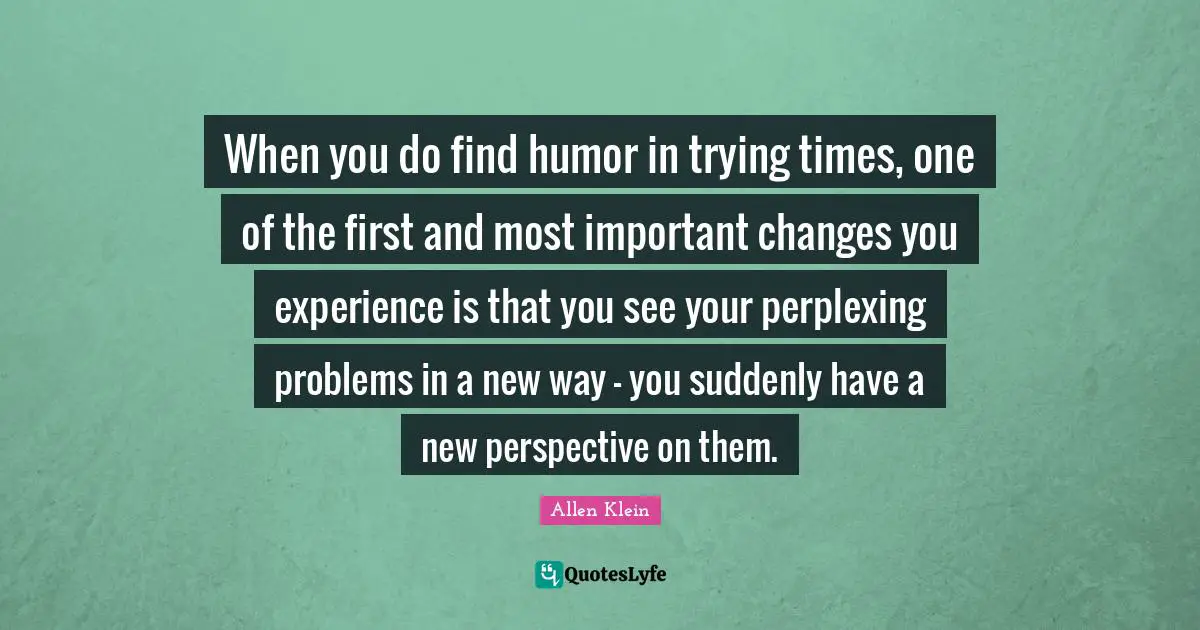 When you do find humor in trying times, one of the first and most important changes you experience is that you see your perplexing problems in a new way - you suddenly have a new perspective on them.