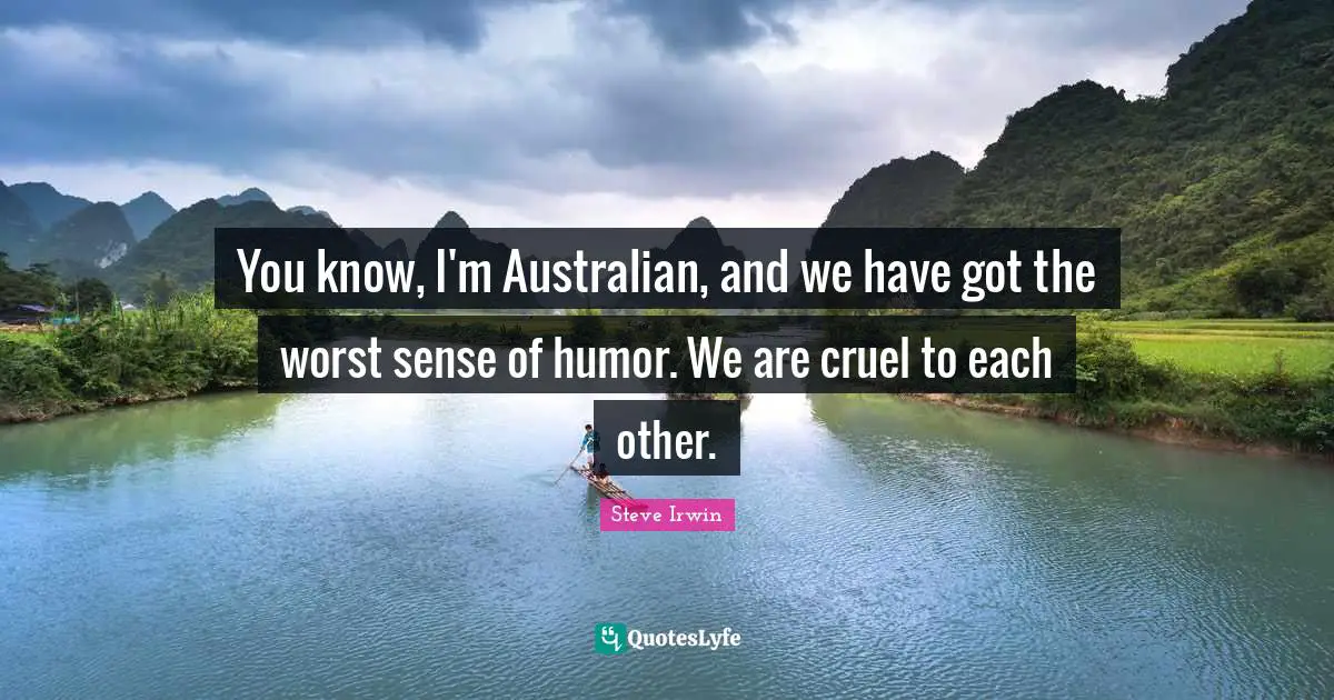 You know, I'm Australian, and we have got the worst sense of humor. We are cruel to each other.