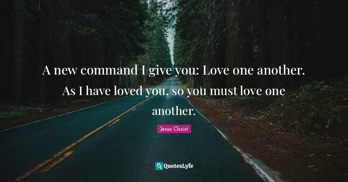 A new command I give you: Love one another. As I have loved you, so you must love one another.