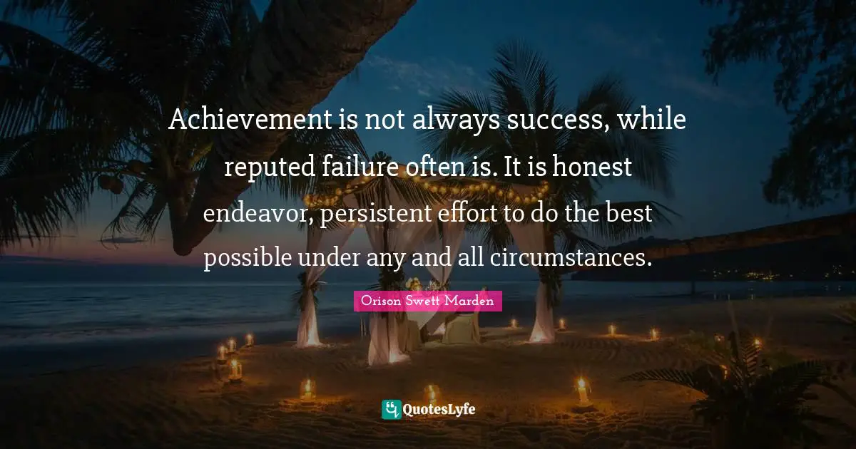 Achievement is not always success, while reputed failure often is. It is honest endeavor, persistent effort to do the best possible under any and all circumstances.