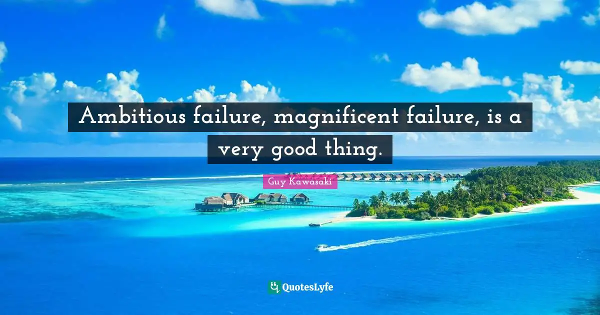 Ambitious failure, magnificent failure, is a very good thing.