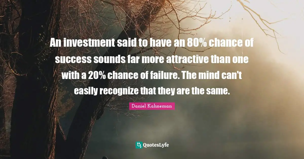 Daniel Kahneman Quotes: "An investment said to have an 80% chance of success sounds far more attractive than one with a 20% chance of failure. The mind can't easily recognize that they are the same."