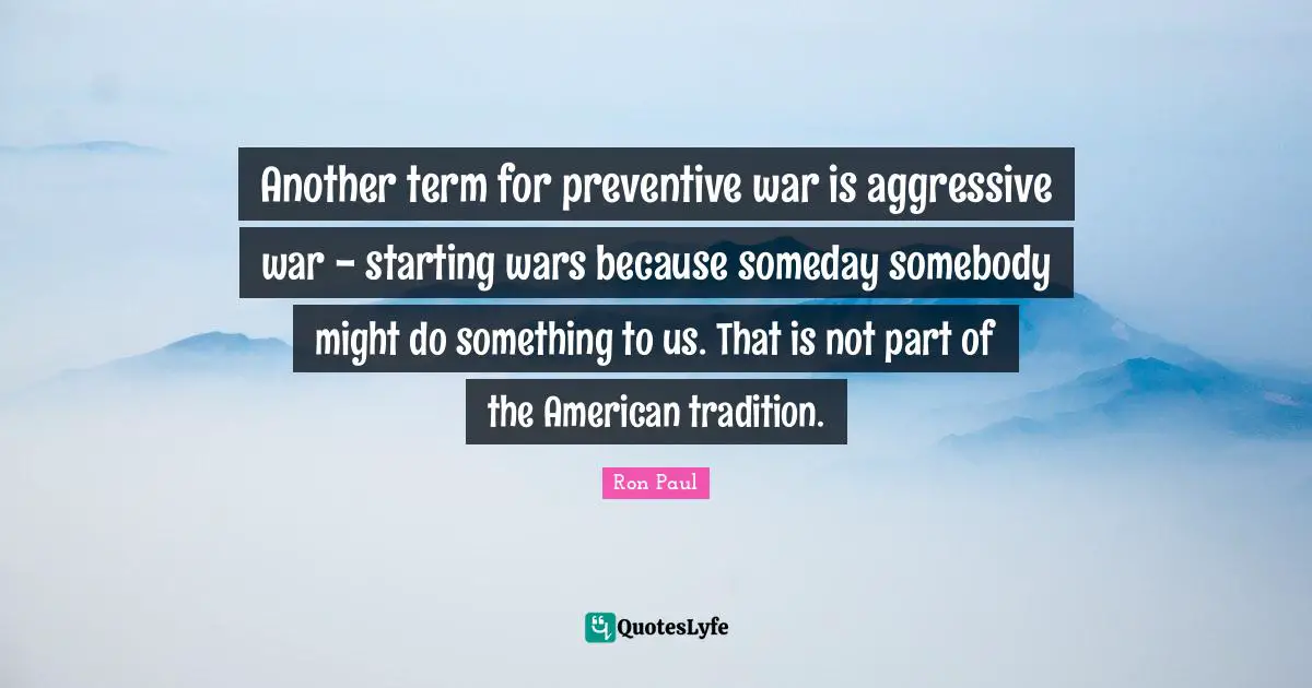 Ron Paul Quotes: "Another term for preventive war is aggressive war - starting wars because someday somebody might do something to us. That is not part of the American tradition."