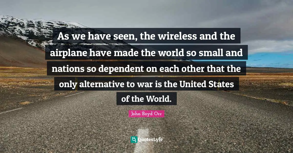 As we have seen, the wireless and the airplane have made the world so small and nations so dependent on each other that the only alternative to war is the United States of the World.