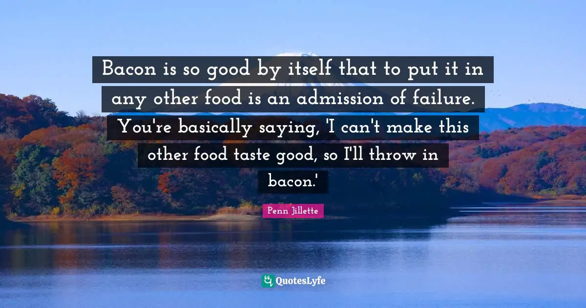 Bacon is so good by itself that to put it in any other food is an admission of failure. You're basically saying, 'I can't make this other food taste good, so I'll throw in bacon.'