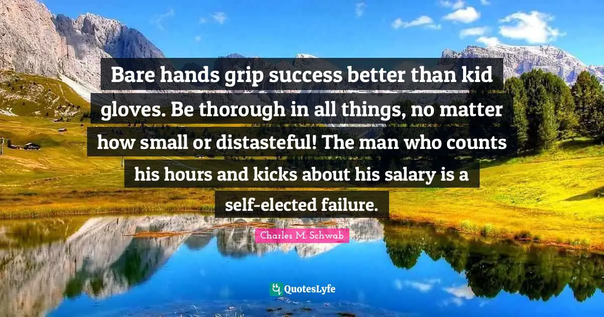 Bare hands grip success better than kid gloves. Be thorough in all things, no matter how small or distasteful! The man who counts his hours and kicks about his salary is a self-elected failure.