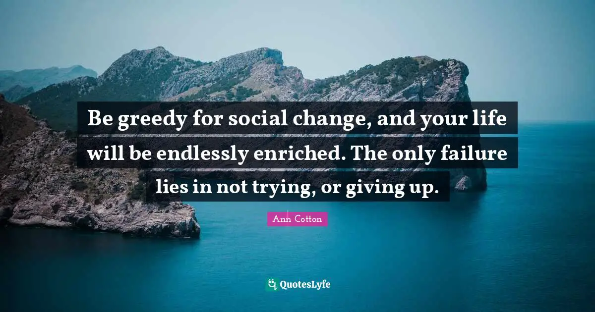 Be greedy for social change, and your life will be endlessly enriched. The only failure lies in not trying, or giving up.