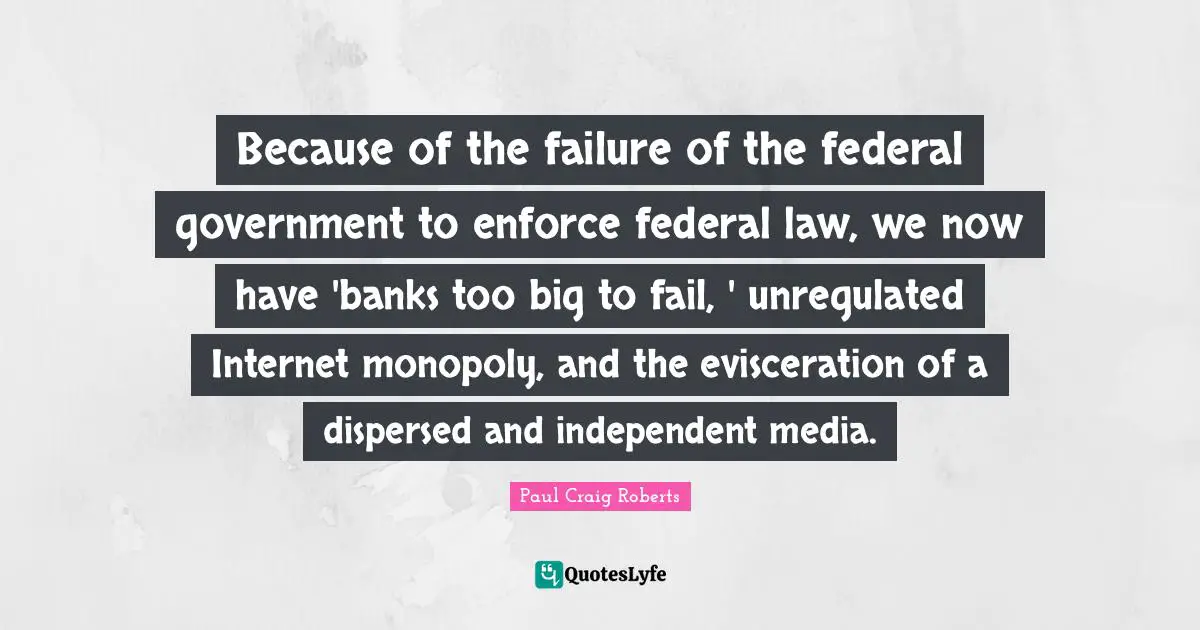 Because of the failure of the federal government to enforce federal law, we now have 'banks too big to fail, ' unregulated Internet monopoly, and the evisceration of a dispersed and independent media.