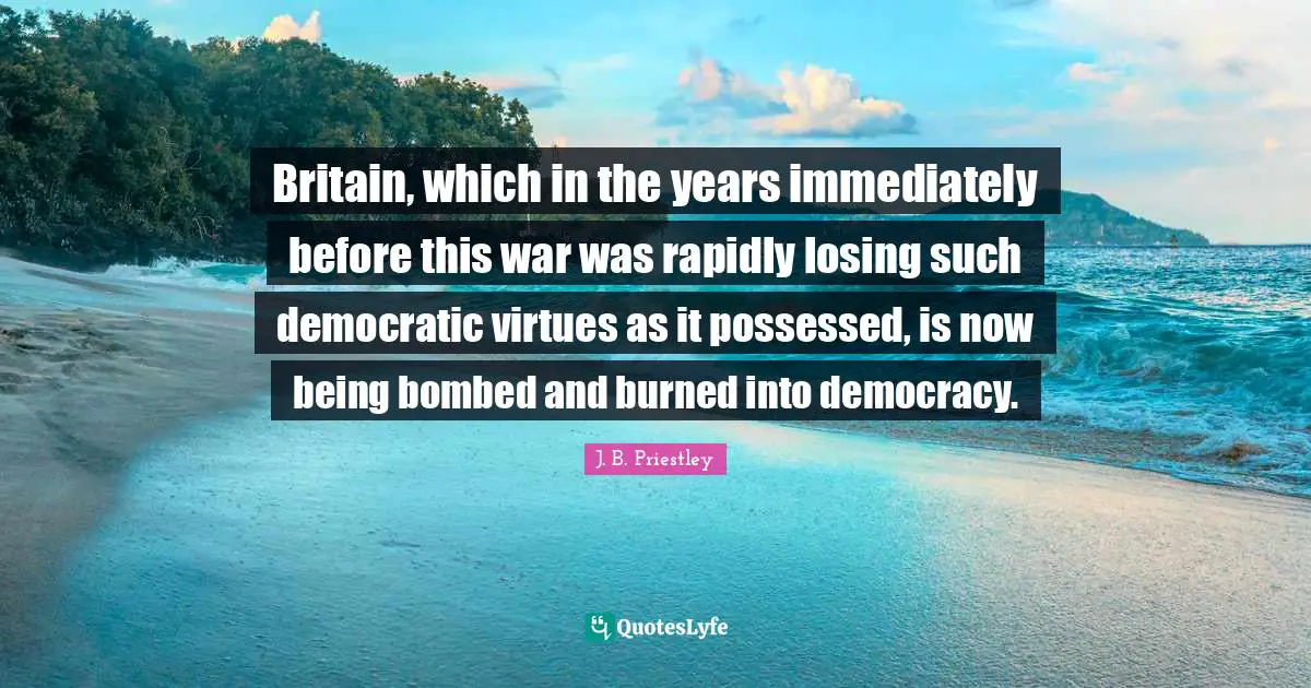 J.B. Priestley Quotes: "Britain, which in the years immediately before this war was rapidly losing such democratic virtues as it possessed, is now being bombed and burned into democracy."